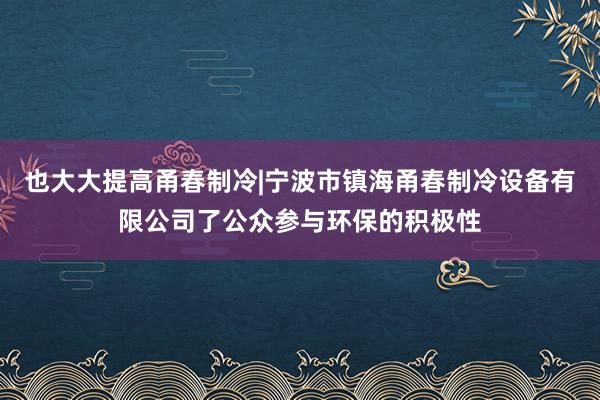 也大大提高甬春制冷|宁波市镇海甬春制冷设备有限公司了公众参与环保的积极性